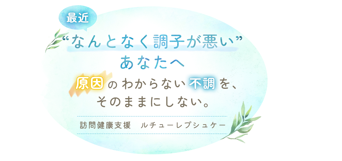 最近“なんとなく調子が悪い”あなたへ。 | 原因のわからない不調を、そのままにしない。訪問健康支援 ルチューレプシュケー