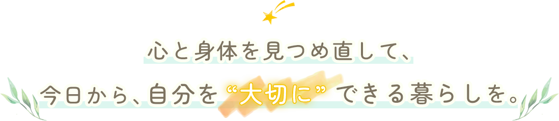心と身体を見つめ直して、今日から、自分を“大切に”できる暮らしを。